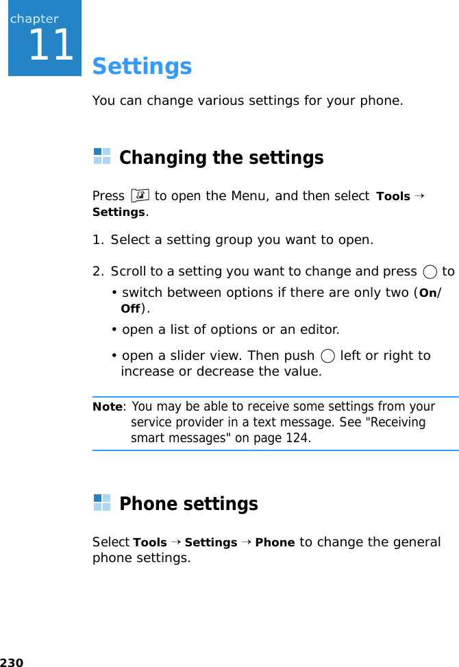 23011SettingsYou can change various settings for your phone.Changing the settingsPress   to open the Menu, and then select  Tools → Settings.1. Select a setting group you want to open.2. Scroll to a setting you want to change and press   to • switch between options if there are only two (On/Off).• open a list of options or an editor.• open a slider view. Then push   left or right to increase or decrease the value.Note: You may be able to receive some settings from your service provider in a text message. See &quot;Receiving smart messages&quot; on page 124.Phone settingsSelect Tools → Settings → Phone to change the general phone settings.
