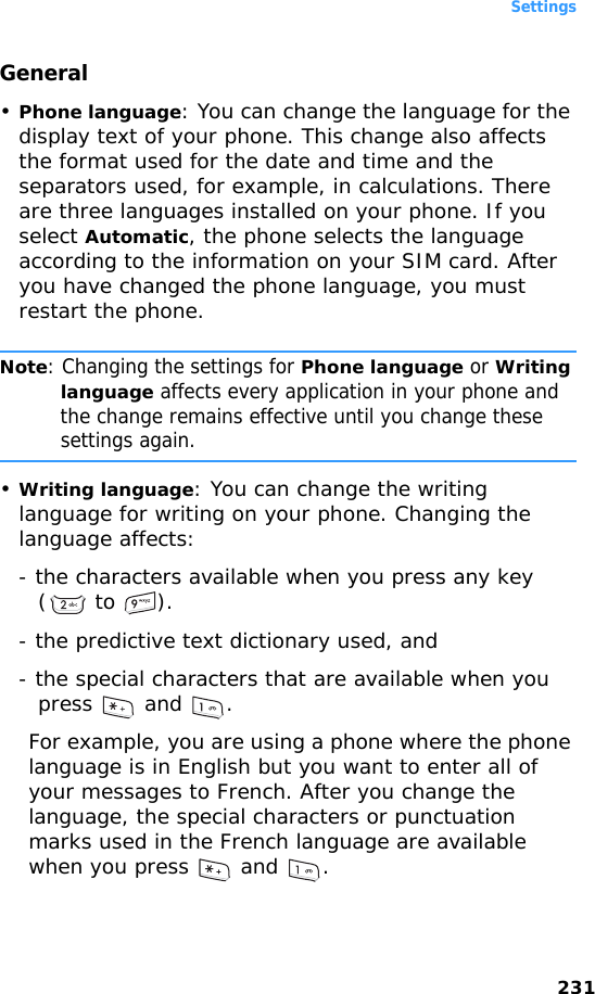 Settings231General•Phone language: You can change the language for the display text of your phone. This change also affects the format used for the date and time and the separators used, for example, in calculations. There are three languages installed on your phone. If you select Automatic, the phone selects the language according to the information on your SIM card. After you have changed the phone language, you must restart the phone.Note: Changing the settings for Phone language or Writing language affects every application in your phone and the change remains effective until you change these settings again.•Writing language: You can change the writing language for writing on your phone. Changing the language affects:- the characters available when you press any key ( to  ).- the predictive text dictionary used, and - the special characters that are available when you press  and .For example, you are using a phone where the phone language is in English but you want to enter all of your messages to French. After you change the language, the special characters or punctuation marks used in the French language are available when you press   and  .