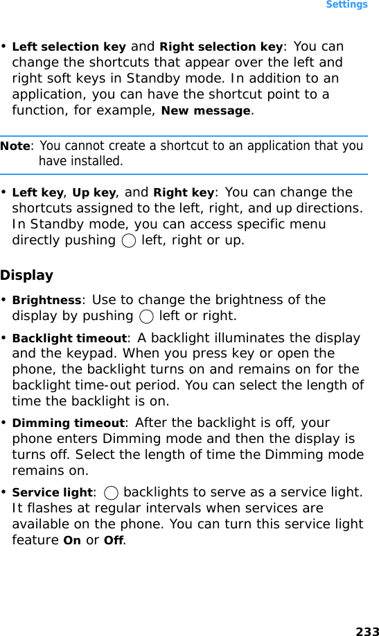 Settings233•Left selection key and Right selection key: You can change the shortcuts that appear over the left and right soft keys in Standby mode. In addition to an application, you can have the shortcut point to a function, for example, New message.Note: You cannot create a shortcut to an application that you have installed.•Left key, Up key, and Right key: You can change the shortcuts assigned to the left, right, and up directions. In Standby mode, you can access specific menu directly pushing   left, right or up.Display•Brightness: Use to change the brightness of the display by pushing   left or right.•Backlight timeout: A backlight illuminates the display and the keypad. When you press key or open the phone, the backlight turns on and remains on for the backlight time-out period. You can select the length of time the backlight is on.•Dimming timeout: After the backlight is off, your phone enters Dimming mode and then the display is turns off. Select the length of time the Dimming mode remains on.•Service light:   backlights to serve as a service light. It flashes at regular intervals when services are available on the phone. You can turn this service light feature On or Off.
