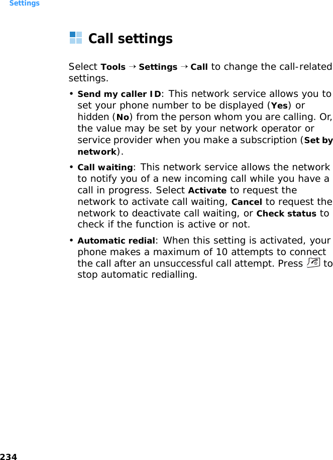 Settings234Call settingsSelect Tools → Settings → Call to change the call-related settings.•Send my caller ID: This network service allows you to set your phone number to be displayed (Yes) or hidden (No) from the person whom you are calling. Or, the value may be set by your network operator or service provider when you make a subscription (Set by network).•Call waiting: This network service allows the network to notify you of a new incoming call while you have a call in progress. Select Activate to request the network to activate call waiting, Cancel to request the network to deactivate call waiting, or Check status to check if the function is active or not.•Automatic redial: When this setting is activated, your phone makes a maximum of 10 attempts to connect the call after an unsuccessful call attempt. Press   to stop automatic redialling.