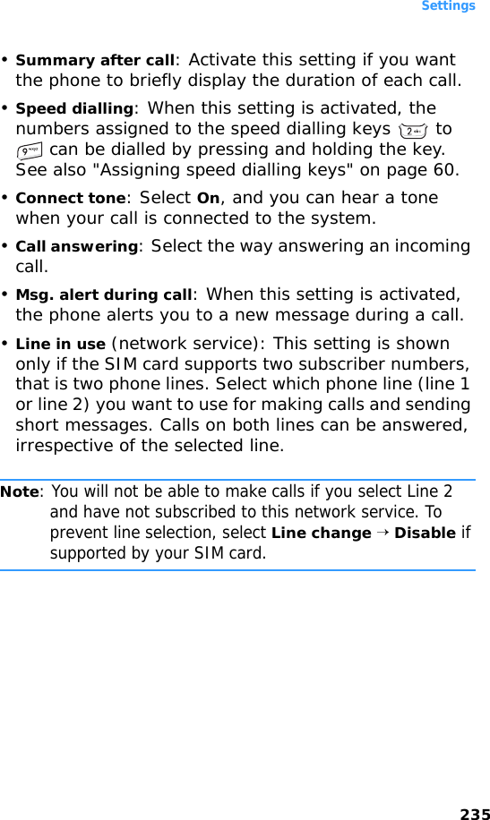 Settings235•Summary after call: Activate this setting if you want the phone to briefly display the duration of each call.•Speed dialling: When this setting is activated, the numbers assigned to the speed dialling keys   to  can be dialled by pressing and holding the key. See also &quot;Assigning speed dialling keys&quot; on page 60.•Connect tone: Select On, and you can hear a tone when your call is connected to the system.•Call answering: Select the way answering an incoming call.•Msg. alert during call: When this setting is activated, the phone alerts you to a new message during a call.•Line in use (network service): This setting is shown only if the SIM card supports two subscriber numbers, that is two phone lines. Select which phone line (line 1 or line 2) you want to use for making calls and sending short messages. Calls on both lines can be answered, irrespective of the selected line.Note: You will not be able to make calls if you select Line 2 and have not subscribed to this network service. To prevent line selection, select Line change → Disable if supported by your SIM card.
