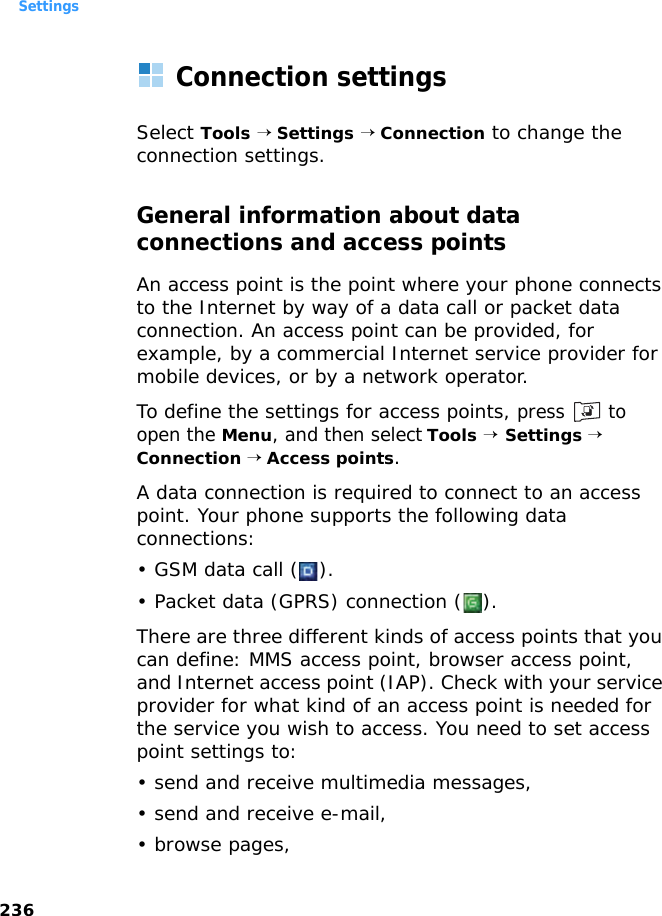 Settings236Connection settingsSelect Tools → Settings → Connection to change the connection settings.General information about data connections and access pointsAn access point is the point where your phone connects to the Internet by way of a data call or packet data connection. An access point can be provided, for example, by a commercial Internet service provider for mobile devices, or by a network operator.To define the settings for access points, press  to open the Menu, and then select Tools → Settings → Connection → Access points.A data connection is required to connect to an access point. Your phone supports the following data connections:• GSM data call ( ).• Packet data (GPRS) connection ( ).There are three different kinds of access points that you can define: MMS access point, browser access point, and Internet access point (IAP). Check with your service provider for what kind of an access point is needed for the service you wish to access. You need to set access point settings to:• send and receive multimedia messages,• send and receive e-mail,•browse pages,