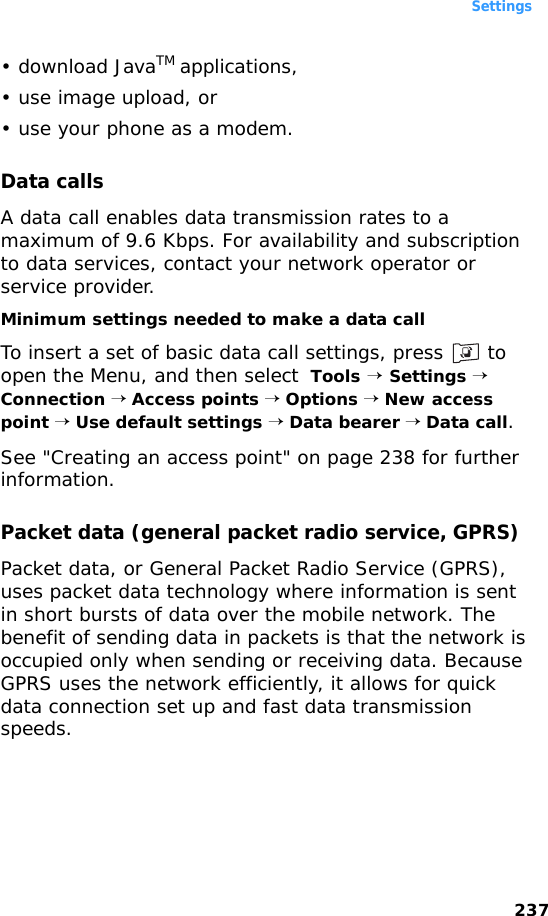 Settings237• download JavaTM applications,• use image upload, or• use your phone as a modem.Data callsA data call enables data transmission rates to a maximum of 9.6 Kbps. For availability and subscription to data services, contact your network operator or service provider.Minimum settings needed to make a data callTo insert a set of basic data call settings, press   to open the Menu, and then select  Tools → Settings → Connection → Access points → Options → New access point → Use default settings → Data bearer → Data call. See &quot;Creating an access point&quot; on page 238 for further information.Packet data (general packet radio service, GPRS)Packet data, or General Packet Radio Service (GPRS), uses packet data technology where information is sent in short bursts of data over the mobile network. The benefit of sending data in packets is that the network is occupied only when sending or receiving data. Because GPRS uses the network efficiently, it allows for quick data connection set up and fast data transmission speeds.