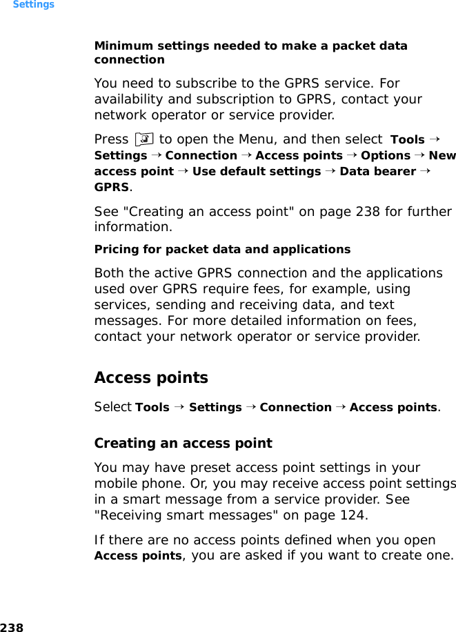 Settings238Minimum settings needed to make a packet data connectionYou need to subscribe to the GPRS service. For availability and subscription to GPRS, contact your network operator or service provider.Press   to open the Menu, and then select  Tools → Settings → Connection → Access points → Options → New access point → Use default settings → Data bearer → GPRS. See &quot;Creating an access point&quot; on page 238 for further information.Pricing for packet data and applicationsBoth the active GPRS connection and the applications used over GPRS require fees, for example, using services, sending and receiving data, and text messages. For more detailed information on fees, contact your network operator or service provider. Access pointsSelect Tools → Settings → Connection → Access points.Creating an access pointYou may have preset access point settings in your mobile phone. Or, you may receive access point settings in a smart message from a service provider. See &quot;Receiving smart messages&quot; on page 124. If there are no access points defined when you open Access points, you are asked if you want to create one.