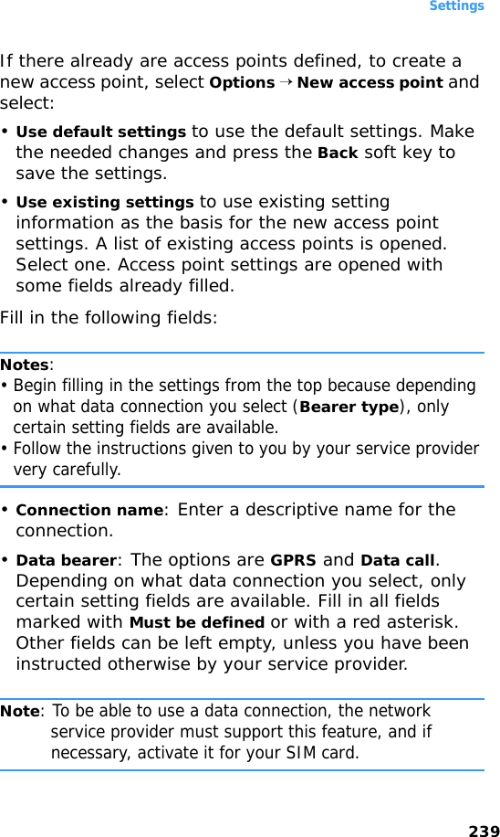 Settings239If there already are access points defined, to create a new access point, select Options → New access point and select:•Use default settings to use the default settings. Make the needed changes and press the Back soft key to save the settings.•Use existing settings to use existing setting information as the basis for the new access point settings. A list of existing access points is opened. Select one. Access point settings are opened with some fields already filled.Fill in the following fields:Notes: • Begin filling in the settings from the top because depending on what data connection you select (Bearer type), only certain setting fields are available.• Follow the instructions given to you by your service provider very carefully.•Connection name: Enter a descriptive name for the connection.•Data bearer: The options are GPRS and Data call. Depending on what data connection you select, only certain setting fields are available. Fill in all fields marked with Must be defined or with a red asterisk. Other fields can be left empty, unless you have been instructed otherwise by your service provider.Note: To be able to use a data connection, the network service provider must support this feature, and if necessary, activate it for your SIM card.