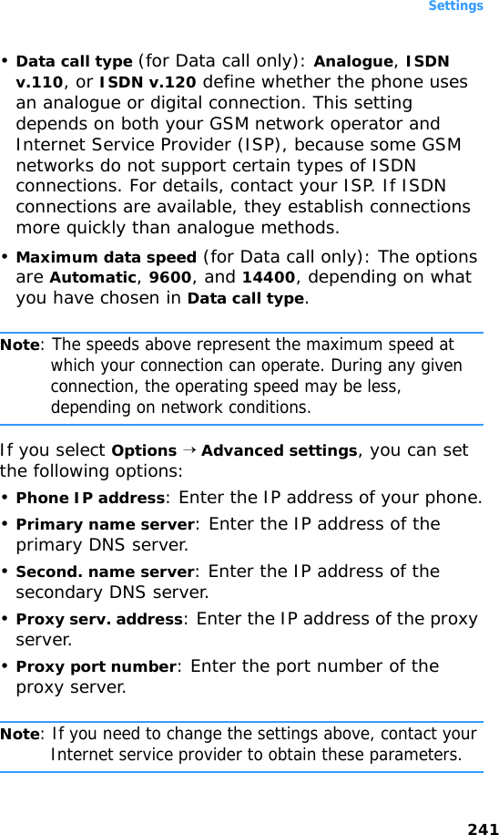 Settings241•Data call type (for Data call only): Analogue, ISDN v.110, or ISDN v.120 define whether the phone uses an analogue or digital connection. This setting depends on both your GSM network operator and Internet Service Provider (ISP), because some GSM networks do not support certain types of ISDN connections. For details, contact your ISP. If ISDN connections are available, they establish connections more quickly than analogue methods.•Maximum data speed (for Data call only): The options are Automatic, 9600, and 14400, depending on what you have chosen in Data call type.Note: The speeds above represent the maximum speed at which your connection can operate. During any given connection, the operating speed may be less, depending on network conditions.If you select Options → Advanced settings, you can set the following options:•Phone IP address: Enter the IP address of your phone.•Primary name server: Enter the IP address of the primary DNS server. •Second. name server: Enter the IP address of the secondary DNS server.•Proxy serv. address: Enter the IP address of the proxy server.•Proxy port number: Enter the port number of the proxy server.Note: If you need to change the settings above, contact your Internet service provider to obtain these parameters.