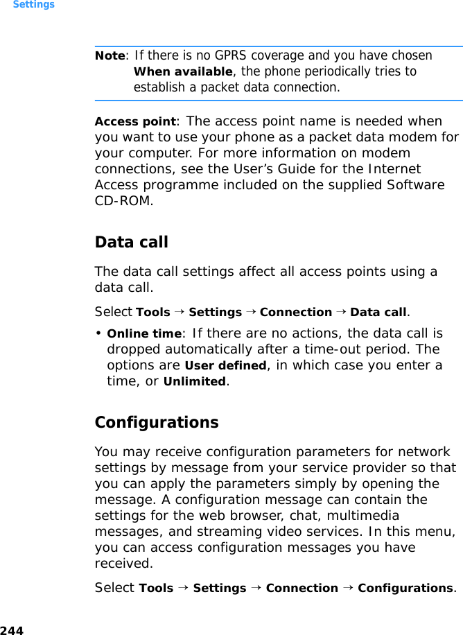 Settings244Note: If there is no GPRS coverage and you have chosen When available, the phone periodically tries to establish a packet data connection.Access point: The access point name is needed when you want to use your phone as a packet data modem for your computer. For more information on modem connections, see the User’s Guide for the Internet Access programme included on the supplied Software CD-ROM.Data callThe data call settings affect all access points using a data call. Select Tools → Settings → Connection → Data call.•Online time: If there are no actions, the data call is dropped automatically after a time-out period. The options are User defined, in which case you enter a time, or Unlimited.ConfigurationsYou may receive configuration parameters for network settings by message from your service provider so that you can apply the parameters simply by opening the message. A configuration message can contain the settings for the web browser, chat, multimedia messages, and streaming video services. In this menu, you can access configuration messages you have received.Select Tools → Settings → Connection → Configurations.