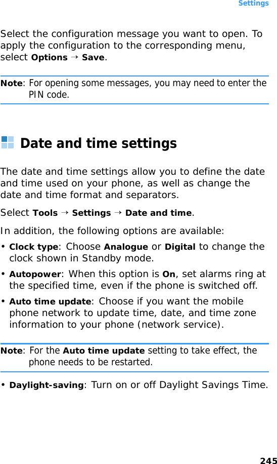Settings245Select the configuration message you want to open. To apply the configuration to the corresponding menu, select Options → Save.Note: For opening some messages, you may need to enter the PIN code.Date and time settingsThe date and time settings allow you to define the date and time used on your phone, as well as change the date and time format and separators. Select Tools → Settings → Date and time.In addition, the following options are available:•Clock type: Choose Analogue or Digital to change the clock shown in Standby mode.•Autopower: When this option is On, set alarms ring at the specified time, even if the phone is switched off.•Auto time update: Choose if you want the mobile phone network to update time, date, and time zone information to your phone (network service). Note: For the Auto time update setting to take effect, the phone needs to be restarted.•Daylight-saving: Turn on or off Daylight Savings Time.