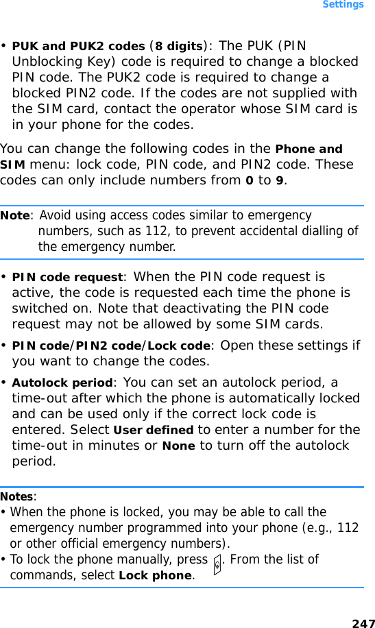 Settings247•PUK and PUK2 codes (8 digits): The PUK (PIN Unblocking Key) code is required to change a blocked PIN code. The PUK2 code is required to change a blocked PIN2 code. If the codes are not supplied with the SIM card, contact the operator whose SIM card is in your phone for the codes.You can change the following codes in the Phone and SIM menu: lock code, PIN code, and PIN2 code. These codes can only include numbers from 0 to 9.Note: Avoid using access codes similar to emergency numbers, such as 112, to prevent accidental dialling of the emergency number.•PIN code request: When the PIN code request is active, the code is requested each time the phone is switched on. Note that deactivating the PIN code request may not be allowed by some SIM cards.•PIN code/PIN2 code/Lock code: Open these settings if you want to change the codes.•Autolock period: You can set an autolock period, a time-out after which the phone is automatically locked and can be used only if the correct lock code is entered. Select User defined to enter a number for the time-out in minutes or None to turn off the autolock period.Notes: • When the phone is locked, you may be able to call the emergency number programmed into your phone (e.g., 112 or other official emergency numbers).• To lock the phone manually, press  . From the list of commands, select Lock phone.