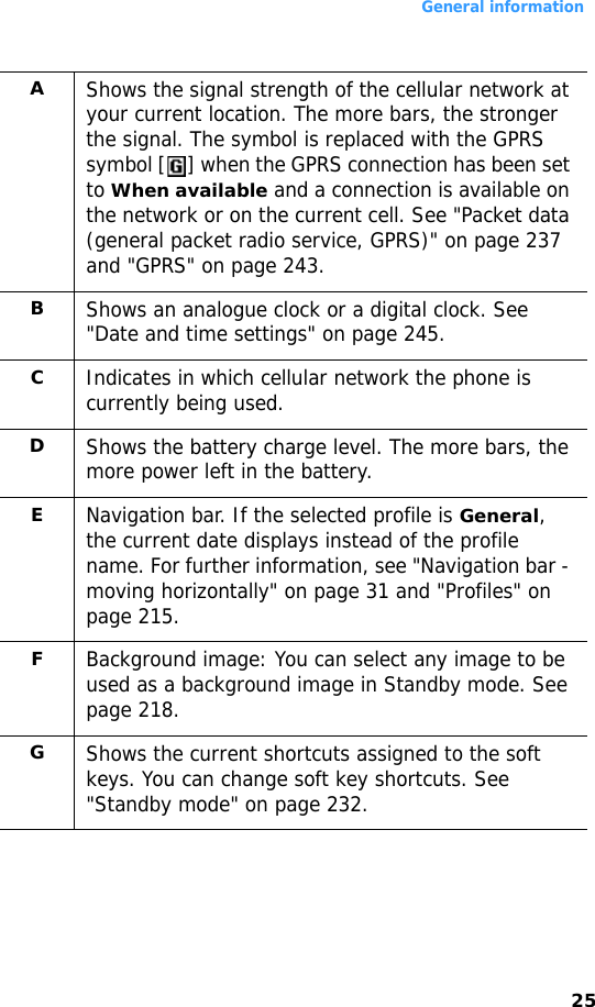 General information25AShows the signal strength of the cellular network at your current location. The more bars, the stronger the signal. The symbol is replaced with the GPRS symbol [ ] when the GPRS connection has been set to When available and a connection is available on the network or on the current cell. See &quot;Packet data (general packet radio service, GPRS)&quot; on page 237 and &quot;GPRS&quot; on page 243.BShows an analogue clock or a digital clock. See &quot;Date and time settings&quot; on page 245.CIndicates in which cellular network the phone is currently being used.DShows the battery charge level. The more bars, the more power left in the battery.ENavigation bar. If the selected profile is General, the current date displays instead of the profile name. For further information, see &quot;Navigation bar - moving horizontally&quot; on page 31 and &quot;Profiles&quot; on page 215.FBackground image: You can select any image to be used as a background image in Standby mode. See page 218.GShows the current shortcuts assigned to the soft keys. You can change soft key shortcuts. See &quot;Standby mode&quot; on page 232.