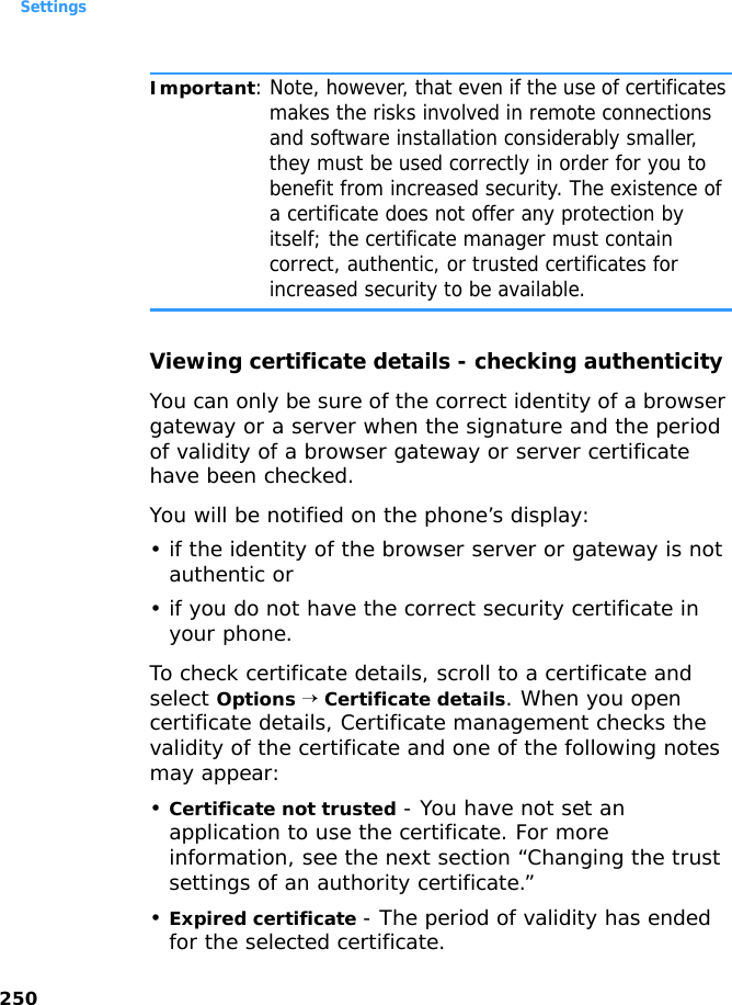 Settings250Important: Note, however, that even if the use of certificates makes the risks involved in remote connections and software installation considerably smaller, they must be used correctly in order for you to benefit from increased security. The existence of a certificate does not offer any protection by itself; the certificate manager must contain correct, authentic, or trusted certificates for increased security to be available.Viewing certificate details - checking authenticityYou can only be sure of the correct identity of a browser gateway or a server when the signature and the period of validity of a browser gateway or server certificate have been checked.You will be notified on the phone’s display:• if the identity of the browser server or gateway is not authentic or• if you do not have the correct security certificate in your phone.To check certificate details, scroll to a certificate and select Options → Certificate details. When you open certificate details, Certificate management checks the validity of the certificate and one of the following notes may appear:•Certificate not trusted - You have not set an application to use the certificate. For more information, see the next section “Changing the trust settings of an authority certificate.”•Expired certificate - The period of validity has ended for the selected certificate.