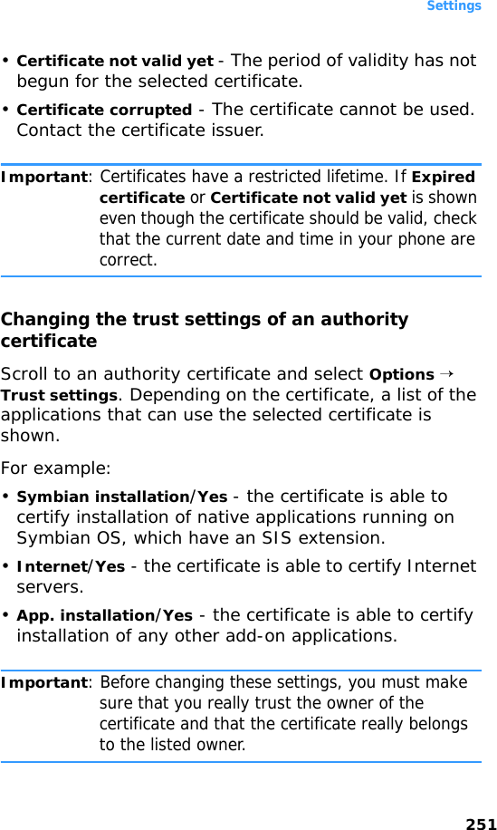 Settings251•Certificate not valid yet - The period of validity has not begun for the selected certificate.•Certificate corrupted - The certificate cannot be used. Contact the certificate issuer.Important: Certificates have a restricted lifetime. If Expired certificate or Certificate not valid yet is shown even though the certificate should be valid, check that the current date and time in your phone are correct.Changing the trust settings of an authority certificateScroll to an authority certificate and select Options → Trust settings. Depending on the certificate, a list of the applications that can use the selected certificate is shown. For example:•Symbian installation/Yes - the certificate is able to certify installation of native applications running on Symbian OS, which have an SIS extension.•Internet/Yes - the certificate is able to certify Internet servers.•App. installation/Yes - the certificate is able to certify installation of any other add-on applications.Important: Before changing these settings, you must make sure that you really trust the owner of the certificate and that the certificate really belongs to the listed owner.