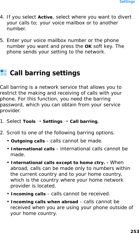Settings2534. If you select Active, select where you want to divert your calls to; your voice mailbox or to another number.5. Enter your voice mailbox number or the phone number you want and press the OK soft key. The phone sends your setting to the network.Call barring settingsCall barring is a network service that allows you to restrict the making and receiving of calls with your phone. For this function, you need the barring password, which you can obtain from your service provider.1. Select Tools → Settings → Call barring.2. Scroll to one of the following barring options.• Outgoing calls - calls cannot be made.• International calls - international calls cannot be made.• International calls except to home ctry. - When abroad, calls can be made only to numbers within the current country and to your home country, which is the country where your home network provider is located.• Incoming calls - calls cannot be received.• Incoming calls when abroad - calls cannot be received when you are using your phone outside of your home country.
