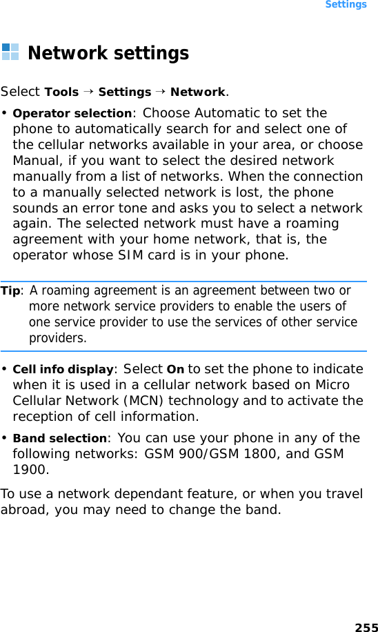 Settings255Network settingsSelect Tools → Settings → Network.•Operator selection: Choose Automatic to set the phone to automatically search for and select one of the cellular networks available in your area, or choose Manual, if you want to select the desired network manually from a list of networks. When the connection to a manually selected network is lost, the phone sounds an error tone and asks you to select a network again. The selected network must have a roaming agreement with your home network, that is, the operator whose SIM card is in your phone.Tip: A roaming agreement is an agreement between two or more network service providers to enable the users of one service provider to use the services of other service providers.•Cell info display: Select On to set the phone to indicate when it is used in a cellular network based on Micro Cellular Network (MCN) technology and to activate the reception of cell information.•Band selection: You can use your phone in any of the following networks: GSM 900/GSM 1800, and GSM 1900. To use a network dependant feature, or when you travel abroad, you may need to change the band.