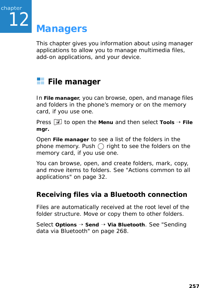25712ManagersThis chapter gives you information about using manager applications to allow you to manage multimedia files, add-on applications, and your device.File managerIn File manager, you can browse, open, and manage files and folders in the phone’s memory or on the memory card, if you use one.Press   to open the Menu and then select Tools → File mgr.Open File manager to see a list of the folders in the phone memory. Push   right to see the folders on the memory card, if you use one.You can browse, open, and create folders, mark, copy, and move items to folders. See &quot;Actions common to all applications&quot; on page 32.Receiving files via a Bluetooth connectionFiles are automatically received at the root level of the folder structure. Move or copy them to other folders.Select Options → Send → Via Bluetooth. See &quot;Sending data via Bluetooth&quot; on page 268.