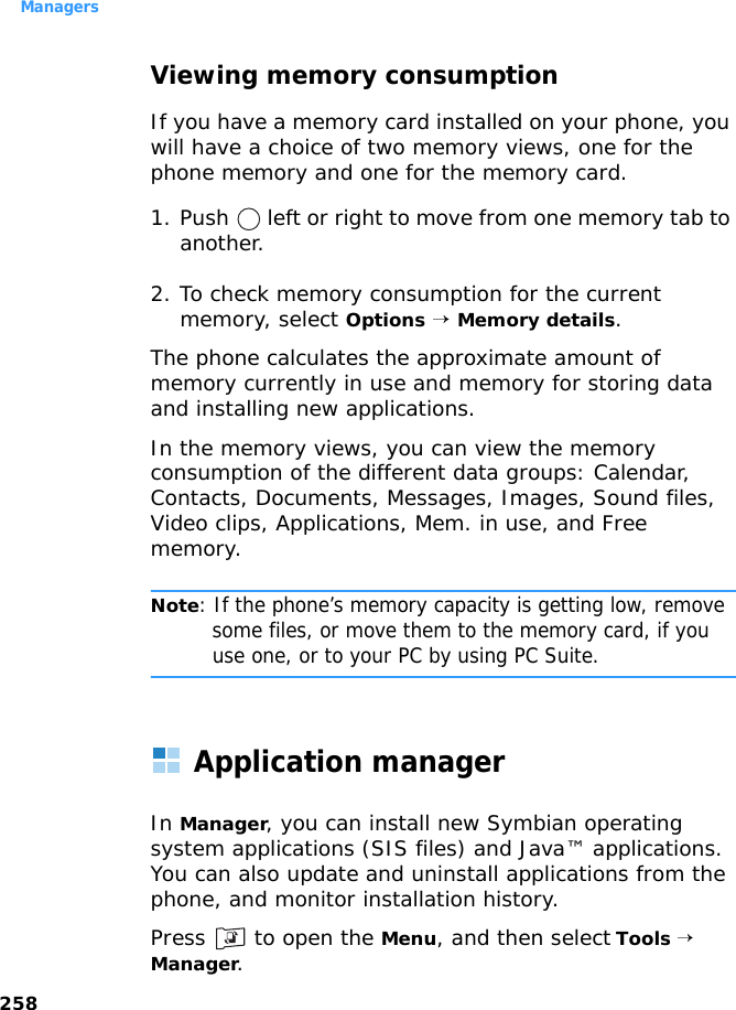 Managers258Viewing memory consumptionIf you have a memory card installed on your phone, you will have a choice of two memory views, one for the phone memory and one for the memory card.1. Push   left or right to move from one memory tab to another.2. To check memory consumption for the current memory, select Options → Memory details.The phone calculates the approximate amount of memory currently in use and memory for storing data and installing new applications.In the memory views, you can view the memory consumption of the different data groups: Calendar, Contacts, Documents, Messages, Images, Sound files, Video clips, Applications, Mem. in use, and Free memory.Note: If the phone’s memory capacity is getting low, remove some files, or move them to the memory card, if you use one, or to your PC by using PC Suite. Application managerIn Manager, you can install new Symbian operating system applications (SIS files) and Java™ applications. You can also update and uninstall applications from the phone, and monitor installation history.Press   to open the Menu, and then select Tools → Manager.