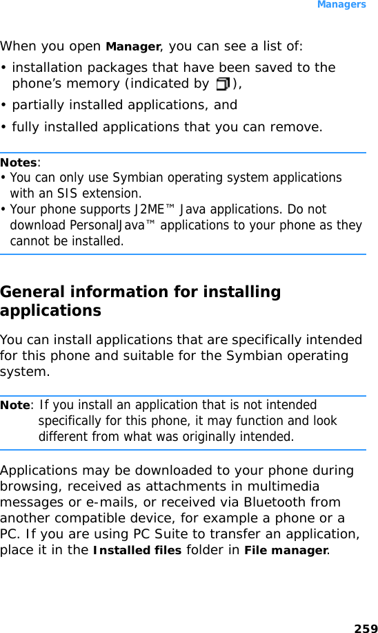 Managers259When you open Manager, you can see a list of:• installation packages that have been saved to the phone’s memory (indicated by  ),• partially installed applications, and • fully installed applications that you can remove.Notes: • You can only use Symbian operating system applications with an SIS extension.• Your phone supports J2ME™ Java applications. Do not download PersonalJava™ applications to your phone as they cannot be installed.General information for installing applicationsYou can install applications that are specifically intended for this phone and suitable for the Symbian operating system.Note: If you install an application that is not intended specifically for this phone, it may function and look different from what was originally intended.Applications may be downloaded to your phone during browsing, received as attachments in multimedia messages or e-mails, or received via Bluetooth from another compatible device, for example a phone or a PC. If you are using PC Suite to transfer an application, place it in the Installed files folder in File manager.