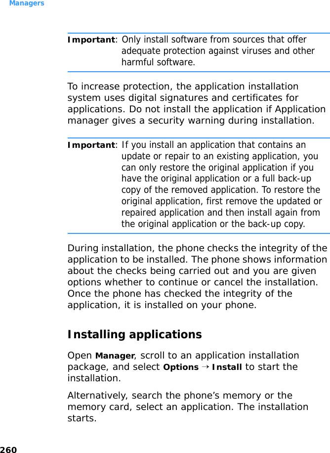 Managers260Important: Only install software from sources that offer adequate protection against viruses and other harmful software.To increase protection, the application installation system uses digital signatures and certificates for applications. Do not install the application if Application manager gives a security warning during installation.Important: If you install an application that contains an update or repair to an existing application, you can only restore the original application if you have the original application or a full back-up copy of the removed application. To restore the original application, first remove the updated or repaired application and then install again from the original application or the back-up copy.During installation, the phone checks the integrity of the application to be installed. The phone shows information about the checks being carried out and you are given options whether to continue or cancel the installation. Once the phone has checked the integrity of the application, it is installed on your phone.Installing applicationsOpen Manager, scroll to an application installation package, and select Options → Install to start the installation. Alternatively, search the phone’s memory or the memory card, select an application. The installation starts.
