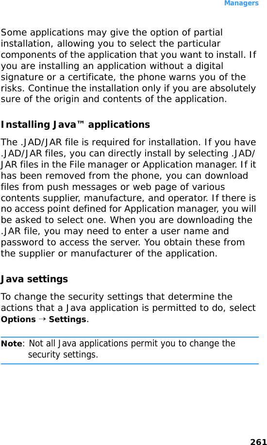 Managers261Some applications may give the option of partial installation, allowing you to select the particular components of the application that you want to install. If you are installing an application without a digital signature or a certificate, the phone warns you of the risks. Continue the installation only if you are absolutely sure of the origin and contents of the application.Installing Java™ applicationsThe .JAD/JAR file is required for installation. If you have .JAD/JAR files, you can directly install by selecting .JAD/ JAR files in the File manager or Application manager. If it has been removed from the phone, you can download files from push messages or web page of various contents supplier, manufacture, and operator. If there is no access point defined for Application manager, you will be asked to select one. When you are downloading the .JAR file, you may need to enter a user name and password to access the server. You obtain these from the supplier or manufacturer of the application.Java settingsTo change the security settings that determine the actions that a Java application is permitted to do, select Options → Settings.Note: Not all Java applications permit you to change the security settings.