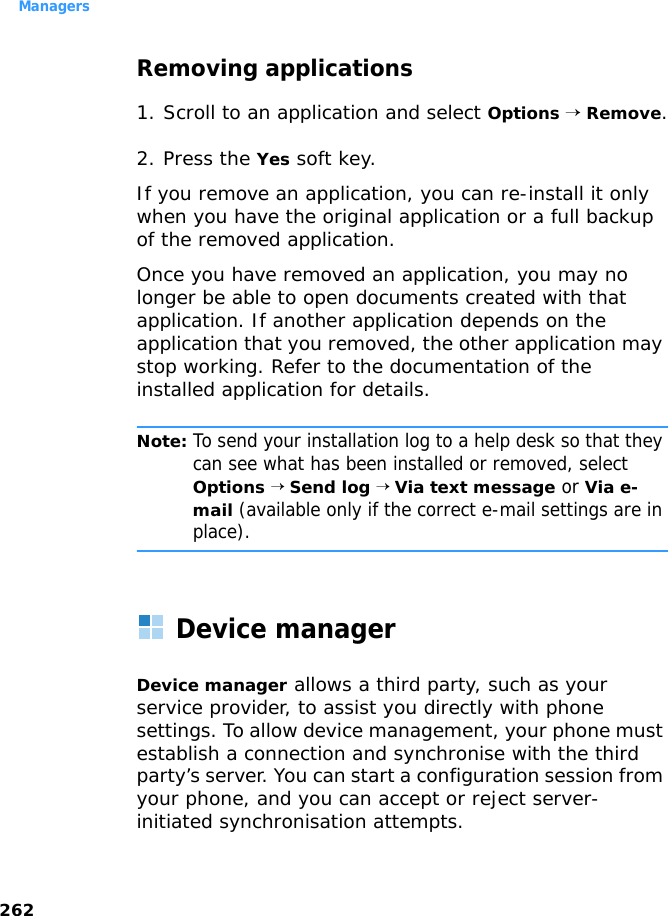 Managers262Removing applications1. Scroll to an application and select Options → Remove.2. Press the Yes soft key.If you remove an application, you can re-install it only when you have the original application or a full backup of the removed application. Once you have removed an application, you may no longer be able to open documents created with that application. If another application depends on the application that you removed, the other application may stop working. Refer to the documentation of the installed application for details.Note: To send your installation log to a help desk so that they can see what has been installed or removed, select Options → Send log → Via text message or Via e-mail (available only if the correct e-mail settings are in place).Device managerDevice manager allows a third party, such as your service provider, to assist you directly with phone settings. To allow device management, your phone must establish a connection and synchronise with the third party’s server. You can start a configuration session from your phone, and you can accept or reject server-initiated synchronisation attempts. 