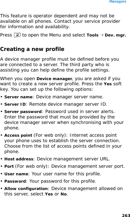 Managers263This feature is operator dependent and may not be available on all phones. Contact your service provider for information and availability.Press   to open the Menu and select Tools → Dev. mgr.Creating a new profile A device manager profile must be defined before you are connected to a server. The third party who is assisting you can help define the profile settings.When you open Device manager, you are asked if you want to create a new server profile. Press the Yes soft key. You can set up the following options:•Server name: Device manager server name. •Server ID: Remote device manager server ID. •Server password: Password used in server alerts. Enter the password that must be provided by the device manager server when synchronising with your phone.•Access point (For web only): Internet access point your phone uses to establish the server connection. Choose from the list of access points defined in your phone.•Host address: Device management server URL.•Port (For web only): Device management server port.•User name: Your user name for this profile.•Password: Your password for this profile.•Allow configuration: Device management allowed on this server, select Yes or No.