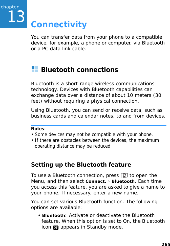 26513ConnectivityYou can transfer data from your phone to a compatible device, for example, a phone or computer, via Bluetooth or a PC data link cable.Bluetooth connectionsBluetooth is a short-range wireless communications technology. Devices with Bluetooth capabilities can exchange data over a distance of about 10 meters (30 feet) without requiring a physical connection.Using Bluetooth, you can send or receive data, such as business cards and calendar notes, to and from devices.Notes: • Some devices may not be compatible with your phone. • If there are obstacles between the devices, the maximum operating distance may be reduced.Setting up the Bluetooth featureTo use a Bluetooth connection, press   to open the Menu, and then select Connect.→ Bluetooth. Each time you access this feature, you are asked to give a name to your phone. If necessary, enter a new name.You can set various Bluetooth function. The following options are available:• Bluetooth: Activate or deactivate the Bluetooth feature. When this option is set to On, the Bluetooth icon   appears in Standby mode.