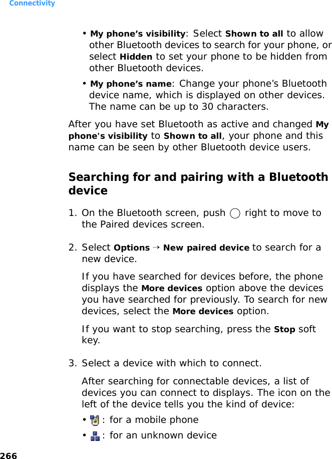 Connectivity266• My phone’s visibility: Select Shown to all to allow other Bluetooth devices to search for your phone, or select Hidden to set your phone to be hidden from other Bluetooth devices.• My phone’s name: Change your phone’s Bluetooth device name, which is displayed on other devices. The name can be up to 30 characters.After you have set Bluetooth as active and changed My phone&apos;s visibility to Shown to all, your phone and this name can be seen by other Bluetooth device users.Searching for and pairing with a Bluetooth device1. On the Bluetooth screen, push   right to move to the Paired devices screen.2. Select Options → New paired device to search for a new device.If you have searched for devices before, the phone displays the More devices option above the devices you have searched for previously. To search for new devices, select the More devices option.If you want to stop searching, press the Stop soft key.3. Select a device with which to connect.After searching for connectable devices, a list of devices you can connect to displays. The icon on the left of the device tells you the kind of device:•  : for a mobile phone•  : for an unknown device