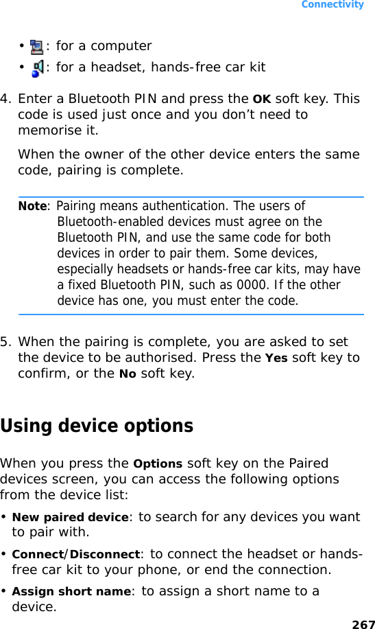 Connectivity267•  : for a computer•  : for a headset, hands-free car kit4. Enter a Bluetooth PIN and press the OK soft key. This code is used just once and you don’t need to memorise it.When the owner of the other device enters the same code, pairing is complete.Note: Pairing means authentication. The users of Bluetooth-enabled devices must agree on the Bluetooth PIN, and use the same code for both devices in order to pair them. Some devices, especially headsets or hands-free car kits, may have a fixed Bluetooth PIN, such as 0000. If the other device has one, you must enter the code.5. When the pairing is complete, you are asked to set the device to be authorised. Press the Yes soft key to confirm, or the No soft key.Using device optionsWhen you press the Options soft key on the Paired devices screen, you can access the following options from the device list:•New paired device: to search for any devices you want to pair with. •Connect/Disconnect: to connect the headset or hands-free car kit to your phone, or end the connection.•Assign short name: to assign a short name to a device.