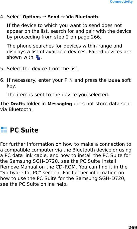 Connectivity2694. Select Options → Send → Via Bluetooth.If the device to which you want to send does not appear on the list, search for and pair with the device by proceeding from step 2 on page 266.The phone searches for devices within range and displays a list of available devices. Paired devices are shown with  .5. Select the device from the list.6. If necessary, enter your PIN and press the Done soft key.The item is sent to the device you selected.The Drafts folder in Messaging does not store data sent via Bluetooth.PC SuiteFor further information on how to make a connection to a compatible computer via the Bluetooth device or using a PC data link cable, and how to install the PC Suite for the Samsung SGH-D720, see the PC Suite Install Remove Manual on the CD-ROM. You can find it in the “Software for PC” section. For further information on how to use the PC Suite for the Samsung SGH-D720, see the PC Suite online help.