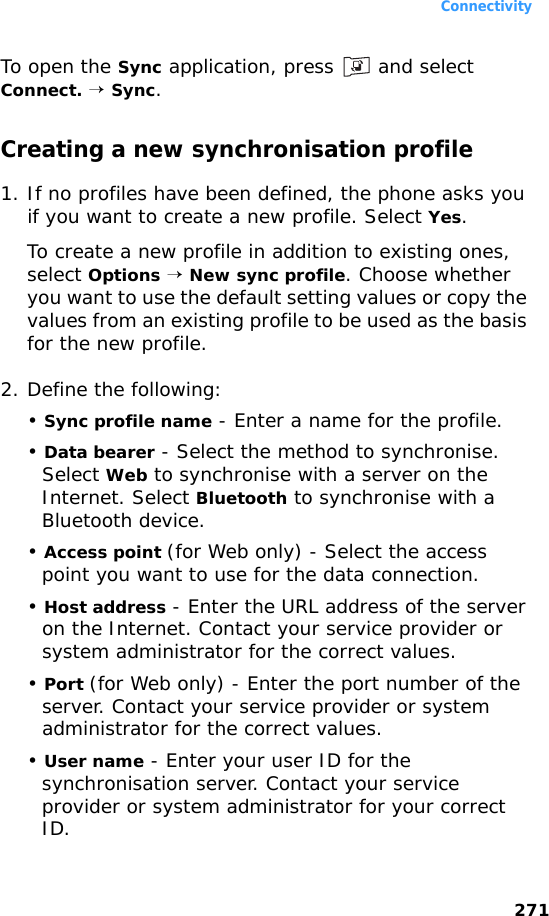 Connectivity271To open the Sync application, press   and select Connect. → Sync.Creating a new synchronisation profile1. If no profiles have been defined, the phone asks you if you want to create a new profile. Select Yes.To create a new profile in addition to existing ones, select Options → New sync profile. Choose whether you want to use the default setting values or copy the values from an existing profile to be used as the basis for the new profile.2. Define the following:• Sync profile name - Enter a name for the profile.• Data bearer - Select the method to synchronise. Select Web to synchronise with a server on the Internet. Select Bluetooth to synchronise with a Bluetooth device.• Access point (for Web only) - Select the access point you want to use for the data connection.• Host address - Enter the URL address of the server on the Internet. Contact your service provider or system administrator for the correct values.• Port (for Web only) - Enter the port number of the server. Contact your service provider or system administrator for the correct values.• User name - Enter your user ID for the synchronisation server. Contact your service provider or system administrator for your correct ID.