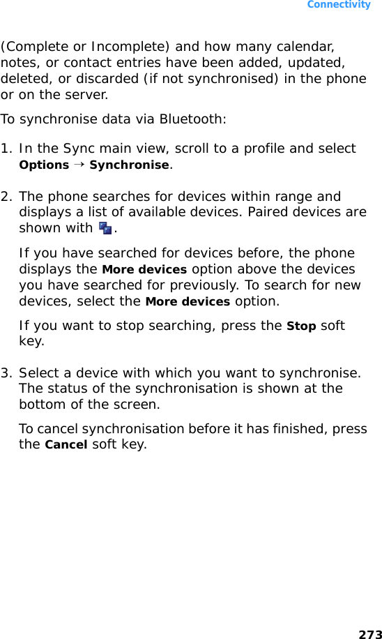 Connectivity273(Complete or Incomplete) and how many calendar, notes, or contact entries have been added, updated, deleted, or discarded (if not synchronised) in the phone or on the server.To synchronise data via Bluetooth:1. In the Sync main view, scroll to a profile and select Options → Synchronise.2. The phone searches for devices within range and displays a list of available devices. Paired devices are shown with  .If you have searched for devices before, the phone displays the More devices option above the devices you have searched for previously. To search for new devices, select the More devices option.If you want to stop searching, press the Stop soft key.3. Select a device with which you want to synchronise. The status of the synchronisation is shown at the bottom of the screen.To cancel synchronisation before it has finished, press the Cancel soft key.