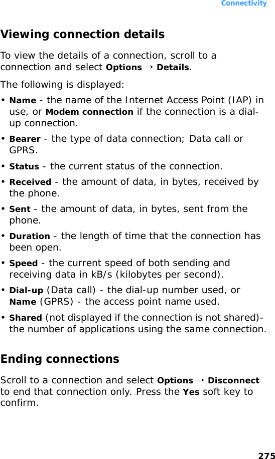 Connectivity275Viewing connection detailsTo view the details of a connection, scroll to a connection and select Options → Details. The following is displayed:•Name - the name of the Internet Access Point (IAP) in use, or Modem connection if the connection is a dial-up connection.•Bearer - the type of data connection; Data call or GPRS.•Status - the current status of the connection.•Received - the amount of data, in bytes, received by the phone.•Sent - the amount of data, in bytes, sent from the phone.•Duration - the length of time that the connection has been open.•Speed - the current speed of both sending and receiving data in kB/s (kilobytes per second).•Dial-up (Data call) - the dial-up number used, or Name (GPRS) - the access point name used.•Shared (not displayed if the connection is not shared)- the number of applications using the same connection.Ending connectionsScroll to a connection and select Options → Disconnect to end that connection only. Press the Yes soft key to confirm.