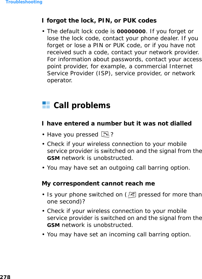 Troubleshooting278I forgot the lock, PIN, or PUK codes• The default lock code is 00000000. If you forget or lose the lock code, contact your phone dealer. If you forget or lose a PIN or PUK code, or if you have not received such a code, contact your network provider. For information about passwords, contact your access point provider, for example, a commercial Internet Service Provider (ISP), service provider, or network operator.Call problemsI have entered a number but it was not dialled• Have you pressed  ?• Check if your wireless connection to your mobile service provider is switched on and the signal from the GSM network is unobstructed.• You may have set an outgoing call barring option.My correspondent cannot reach me• Is your phone switched on (  pressed for more than one second)?• Check if your wireless connection to your mobile service provider is switched on and the signal from the GSM network is unobstructed.• You may have set an incoming call barring option.