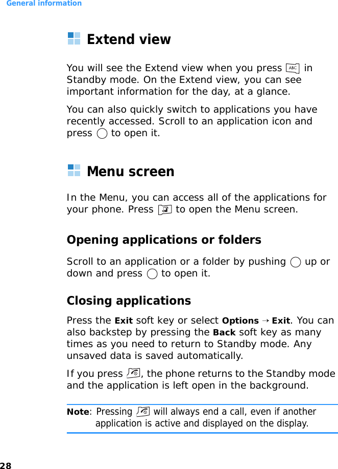 General information28Extend viewYou will see the Extend view when you press   in Standby mode. On the Extend view, you can see important information for the day, at a glance.You can also quickly switch to applications you have recently accessed. Scroll to an application icon and press   to open it.Menu screenIn the Menu, you can access all of the applications for your phone. Press   to open the Menu screen.Opening applications or foldersScroll to an application or a folder by pushing   up or down and press   to open it.Closing applicationsPress the Exit soft key or select Options → Exit. You can also backstep by pressing the Back soft key as many times as you need to return to Standby mode. Any unsaved data is saved automatically.If you press  , the phone returns to the Standby mode and the application is left open in the background.Note: Pressing   will always end a call, even if another application is active and displayed on the display.