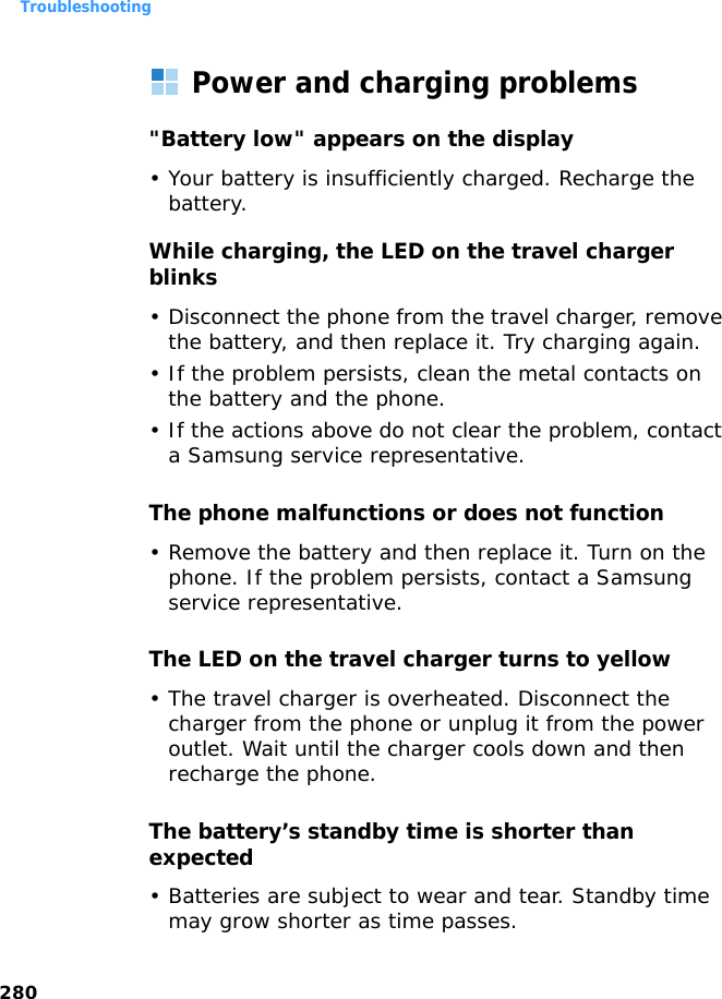 Troubleshooting280Power and charging problems&quot;Battery low&quot; appears on the display• Your battery is insufficiently charged. Recharge the battery.While charging, the LED on the travel charger blinks• Disconnect the phone from the travel charger, remove the battery, and then replace it. Try charging again.• If the problem persists, clean the metal contacts on the battery and the phone.• If the actions above do not clear the problem, contact a Samsung service representative.The phone malfunctions or does not function• Remove the battery and then replace it. Turn on the phone. If the problem persists, contact a Samsung service representative.The LED on the travel charger turns to yellow• The travel charger is overheated. Disconnect the charger from the phone or unplug it from the power outlet. Wait until the charger cools down and then recharge the phone.The battery’s standby time is shorter than expected• Batteries are subject to wear and tear. Standby time may grow shorter as time passes.