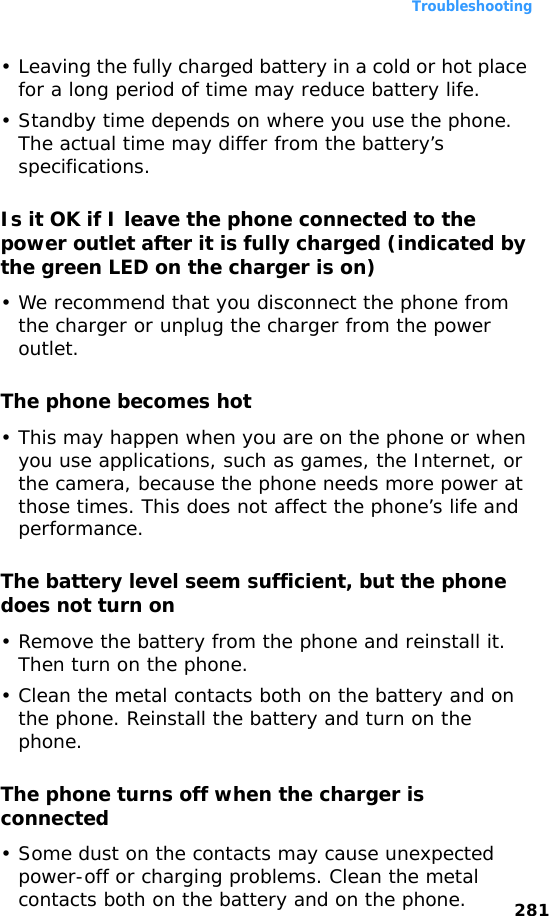 Troubleshooting281• Leaving the fully charged battery in a cold or hot place for a long period of time may reduce battery life.• Standby time depends on where you use the phone. The actual time may differ from the battery’s specifications.Is it OK if I leave the phone connected to the power outlet after it is fully charged (indicated by the green LED on the charger is on)• We recommend that you disconnect the phone from the charger or unplug the charger from the power outlet.The phone becomes hot• This may happen when you are on the phone or when you use applications, such as games, the Internet, or the camera, because the phone needs more power at those times. This does not affect the phone’s life and performance.The battery level seem sufficient, but the phone does not turn on• Remove the battery from the phone and reinstall it. Then turn on the phone.• Clean the metal contacts both on the battery and on the phone. Reinstall the battery and turn on the phone.The phone turns off when the charger is connected• Some dust on the contacts may cause unexpected power-off or charging problems. Clean the metal contacts both on the battery and on the phone.