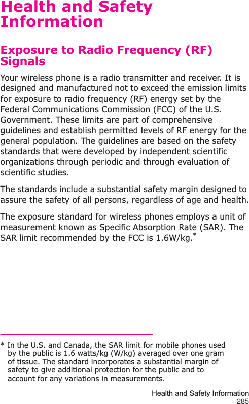 Health and Safety Information285Health and Safety InformationExposure to Radio Frequency (RF) SignalsYour wireless phone is a radio transmitter and receiver. It is designed and manufactured not to exceed the emission limits for exposure to radio frequency (RF) energy set by the Federal Communications Commission (FCC) of the U.S. Government. These limits are part of comprehensive guidelines and establish permitted levels of RF energy for the general population. The guidelines are based on the safety standards that were developed by independent scientific organizations through periodic and through evaluation of scientific studies.The standards include a substantial safety margin designed to assure the safety of all persons, regardless of age and health.The exposure standard for wireless phones employs a unit of measurement known as Specific Absorption Rate (SAR). The SAR limit recommended by the FCC is 1.6W/kg.** In the U.S. and Canada, the SAR limit for mobile phones used by the public is 1.6 watts/kg (W/kg) averaged over one gram of tissue. The standard incorporates a substantial margin of safety to give additional protection for the public and to account for any variations in measurements.