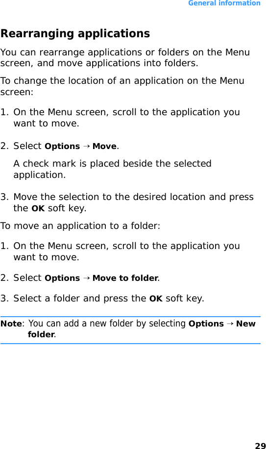 General information29Rearranging applicationsYou can rearrange applications or folders on the Menu screen, and move applications into folders.To change the location of an application on the Menu screen:1. On the Menu screen, scroll to the application you want to move.2. Select Options → Move.A check mark is placed beside the selected application.3. Move the selection to the desired location and press the OK soft key.To move an application to a folder:1. On the Menu screen, scroll to the application you want to move.2. Select Options → Move to folder.3. Select a folder and press the OK soft key.Note: You can add a new folder by selecting Options → New folder.