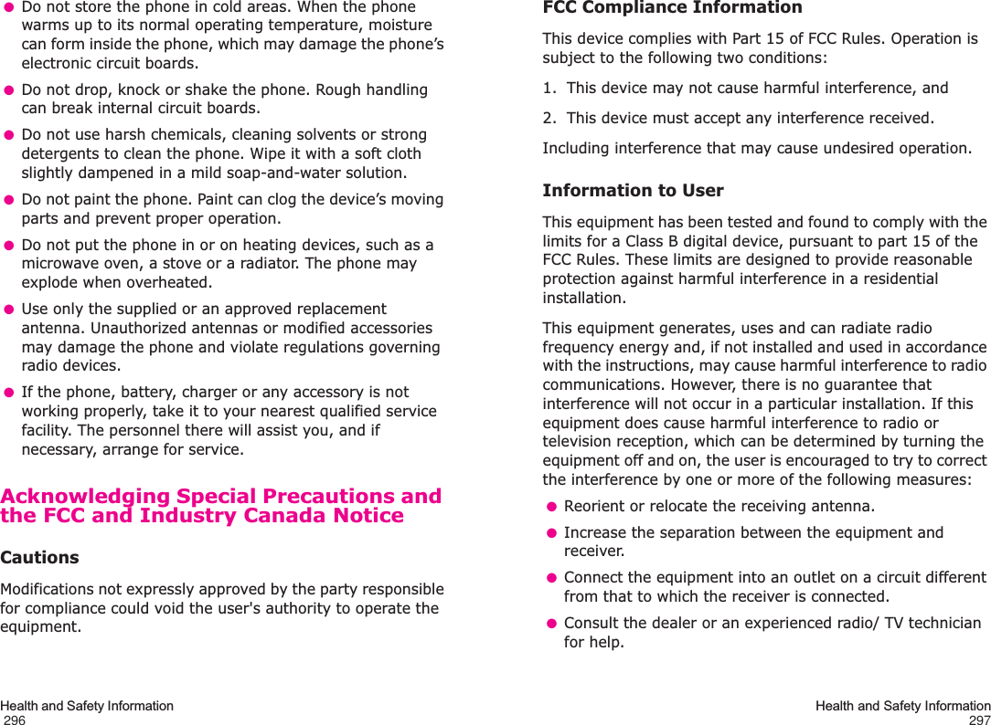 Health and Safety Information                                                                                       296 ●Do not store the phone in cold areas. When the phone warms up to its normal operating temperature, moisture can form inside the phone, which may damage the phone’s electronic circuit boards. ●Do not drop, knock or shake the phone. Rough handling can break internal circuit boards. ●Do not use harsh chemicals, cleaning solvents or strong detergents to clean the phone. Wipe it with a soft cloth slightly dampened in a mild soap-and-water solution. ●Do not paint the phone. Paint can clog the device’s moving parts and prevent proper operation. ●Do not put the phone in or on heating devices, such as a microwave oven, a stove or a radiator. The phone may explode when overheated. ●Use only the supplied or an approved replacement antenna. Unauthorized antennas or modified accessories may damage the phone and violate regulations governing radio devices. ●If the phone, battery, charger or any accessory is not working properly, take it to your nearest qualified service facility. The personnel there will assist you, and if necessary, arrange for service.Acknowledging Special Precautions and the FCC and Industry Canada NoticeCautionsModifications not expressly approved by the party responsible for compliance could void the user&apos;s authority to operate the equipment.Health and Safety Information297FCC Compliance InformationThis device complies with Part 15 of FCC Rules. Operation is subject to the following two conditions:1. This device may not cause harmful interference, and2. This device must accept any interference received.Including interference that may cause undesired operation.Information to UserThis equipment has been tested and found to comply with the limits for a Class B digital device, pursuant to part 15 of the FCC Rules. These limits are designed to provide reasonable protection against harmful interference in a residential installation.This equipment generates, uses and can radiate radio frequency energy and, if not installed and used in accordance with the instructions, may cause harmful interference to radio communications. However, there is no guarantee that interference will not occur in a particular installation. If this equipment does cause harmful interference to radio or television reception, which can be determined by turning the equipment off and on, the user is encouraged to try to correct the interference by one or more of the following measures: ●Reorient or relocate the receiving antenna. ●Increase the separation between the equipment and receiver. ●Connect the equipment into an outlet on a circuit different from that to which the receiver is connected. ●Consult the dealer or an experienced radio/ TV technician for help.