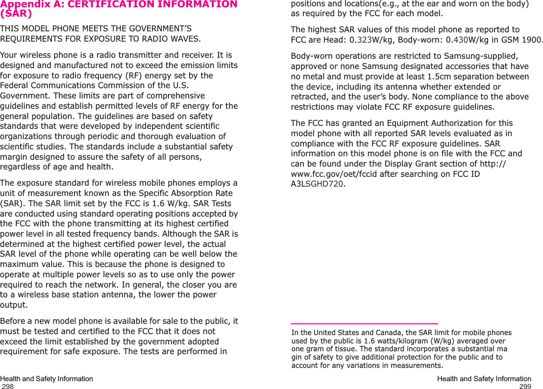 Health and Safety Information                                                                                       298Appendix A: CERTIFICATION INFORMATION (SAR)THIS MODEL PHONE MEETS THE GOVERNMENT’S REQUIREMENTS FOR EXPOSURE TO RADIO WAVES.Your wireless phone is a radio transmitter and receiver. It is designed and manufactured not to exceed the emission limits for exposure to radio frequency (RF) energy set by the Federal Communications Commission of the U.S. Government. These limits are part of comprehensive guidelines and establish permitted levels of RF energy for the general population. The guidelines are based on safety standards that were developed by independent scientific organizations through periodic and thorough evaluation of scientific studies. The standards include a substantial safety margin designed to assure the safety of all persons, regardless of age and health.The exposure standard for wireless mobile phones employs a unit of measurement known as the Specific Absorption Rate (SAR). The SAR limit set by the FCC is 1.6 W/kg. SAR Tests are conducted using standard operating positions accepted by the FCC with the phone transmitting at its highest certified power level in all tested frequency bands. Although the SAR is determined at the highest certified power level, the actual SAR level of the phone while operating can be well below the maximum value. This is because the phone is designed to operate at multiple power levels so as to use only the power required to reach the network. In general, the closer you are to a wireless base station antenna, the lower the power output.Before a new model phone is available for sale to the public, it must be tested and certified to the FCC that it does not exceed the limit established by the government adopted requirement for safe exposure. The tests are performed in Health and Safety Information299positions and locations(e.g., at the ear and worn on the body) as required by the FCC for each model.The highest SAR values of this model phone as reported to FCC are Head: 0.323W/kg, Body-worn: 0.430W/kg in GSM 1900.Body-worn operations are restricted to Samsung-supplied, approved or none Samsung designated accessories that have no metal and must provide at least 1.5cm separation between the device, including its antenna whether extended or retracted, and the user’s body. None compliance to the above restrictions may violate FCC RF exposure guidelines.The FCC has granted an Equipment Authorization for this model phone with all reported SAR levels evaluated as in compliance with the FCC RF exposure guidelines. SAR information on this model phone is on file with the FCC and can be found under the Display Grant section of http://www.fcc.gov/oet/fccid after searching on FCC ID A3LSGHD720.In the United States and Canada, the SAR limit for mobile phones used by the public is 1.6 watts/kilogram (W/kg) averaged over one gram of tissue. The standard incorporates a substantial ma gin of safety to give additional protection for the public and to account for any variations in measurements.