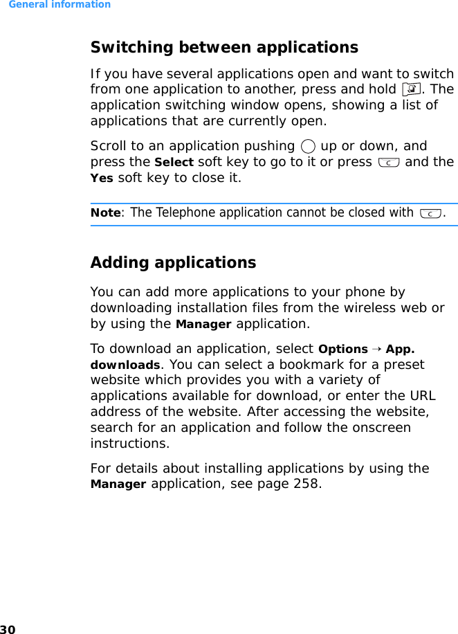 General information30Switching between applicationsIf you have several applications open and want to switch from one application to another, press and hold  . The application switching window opens, showing a list of applications that are currently open.Scroll to an application pushing   up or down, and press the Select soft key to go to it or press   and the Yes soft key to close it.Note: The Telephone application cannot be closed with  .Adding applicationsYou can add more applications to your phone by downloading installation files from the wireless web or by using the Manager application.To download an application, select Options → App. downloads. You can select a bookmark for a preset website which provides you with a variety of applications available for download, or enter the URL address of the website. After accessing the website, search for an application and follow the onscreen instructions.For details about installing applications by using the Manager application, see page 258.