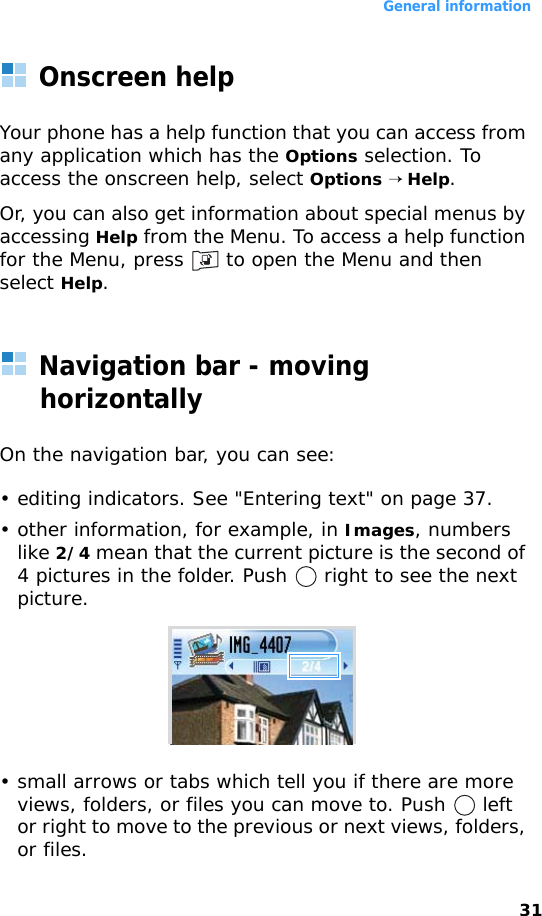 General information31Onscreen helpYour phone has a help function that you can access from any application which has the Options selection. To access the onscreen help, select Options → Help. Or, you can also get information about special menus by accessing Help from the Menu. To access a help function for the Menu, press   to open the Menu and then select Help.Navigation bar - moving horizontallyOn the navigation bar, you can see:• editing indicators. See &quot;Entering text&quot; on page 37.• other information, for example, in Images, numbers like 2/4 mean that the current picture is the second of 4 pictures in the folder. Push   right to see the next picture.• small arrows or tabs which tell you if there are more views, folders, or files you can move to. Push   left or right to move to the previous or next views, folders, or files.