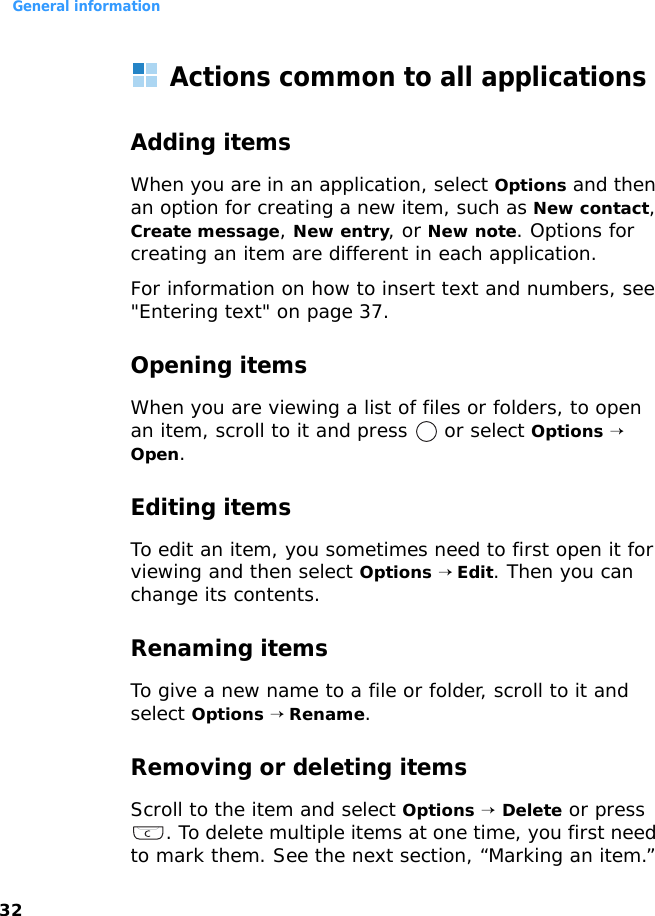 General information32Actions common to all applicationsAdding itemsWhen you are in an application, select Options and then an option for creating a new item, such as New contact, Create message, New entry, or New note. Options for creating an item are different in each application.For information on how to insert text and numbers, see &quot;Entering text&quot; on page 37.Opening itemsWhen you are viewing a list of files or folders, to open an item, scroll to it and press   or select Options → Open.Editing itemsTo edit an item, you sometimes need to first open it for viewing and then select Options → Edit. Then you can change its contents.Renaming items To give a new name to a file or folder, scroll to it and select Options → Rename.Removing or deleting itemsScroll to the item and select Options → Delete or press . To delete multiple items at one time, you first need to mark them. See the next section, “Marking an item.”