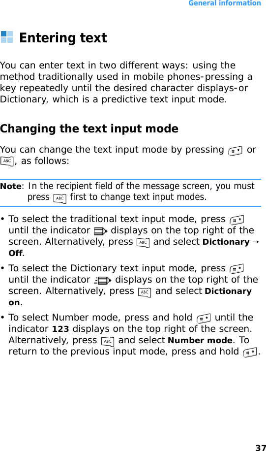 General information37Entering textYou can enter text in two different ways: using the method traditionally used in mobile phones-pressing a key repeatedly until the desired character displays-or Dictionary, which is a predictive text input mode.Changing the text input modeYou can change the text input mode by pressing   or , as follows:Note: In the recipient field of the message screen, you must press   first to change text input modes.• To select the traditional text input mode, press   until the indicator   displays on the top right of the screen. Alternatively, press   and select Dictionary → Off.• To select the Dictionary text input mode, press   until the indicator   displays on the top right of the screen. Alternatively, press   and select Dictionary on.• To select Number mode, press and hold   until the indicator 123 displays on the top right of the screen. Alternatively, press   and select Number mode. To return to the previous input mode, press and hold  .