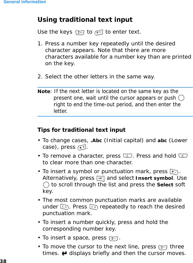 General information38Using traditional text inputUse the keys   to   to enter text.1. Press a number key repeatedly until the desired character appears. Note that there are more characters available for a number key than are printed on the key.2. Select the other letters in the same way.Note: If the next letter is located on the same key as the present one, wait until the cursor appears or push  right to end the time-out period, and then enter the letter.Tips for traditional text input• To change cases, .Abc (Initial capital) and abc (Lower case), press  .• To remove a character, press  . Press and hold   to clear more than one character.• To insert a symbol or punctuation mark, press  . Alternatively, press   and select Insert symbol. Use  to scroll through the list and press the Select soft key.• The most common punctuation marks are available under  . Press   repeatedly to reach the desired punctuation mark.• To insert a number quickly, press and hold the corresponding number key.• To insert a space, press  . • To move the cursor to the next line, press   three times.   displays briefly and then the cursor moves.