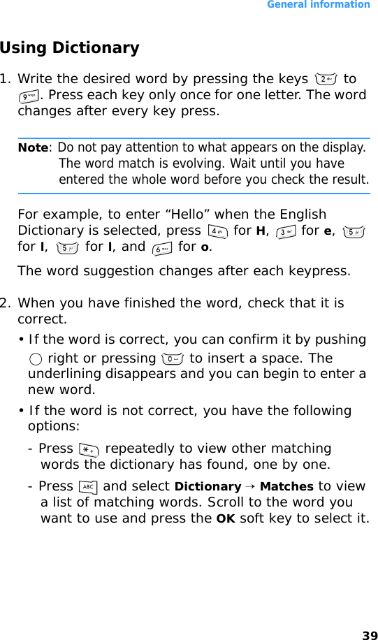 General information39Using Dictionary1. Write the desired word by pressing the keys   to . Press each key only once for one letter. The word changes after every key press.Note: Do not pay attention to what appears on the display. The word match is evolving. Wait until you have entered the whole word before you check the result.For example, to enter “Hello” when the English Dictionary is selected, press   for H,  for e,  for l,  for l, and   for o.The word suggestion changes after each keypress.2. When you have finished the word, check that it is correct.• If the word is correct, you can confirm it by pushing  right or pressing   to insert a space. The underlining disappears and you can begin to enter a new word.• If the word is not correct, you have the following options:- Press   repeatedly to view other matching words the dictionary has found, one by one.- Press   and select Dictionary → Matches to view a list of matching words. Scroll to the word you want to use and press the OK soft key to select it.