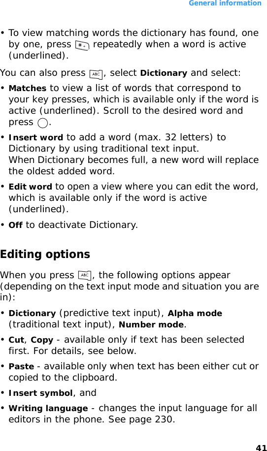 General information41• To view matching words the dictionary has found, one by one, press   repeatedly when a word is active (underlined).You can also press  , select Dictionary and select:•Matches to view a list of words that correspond to your key presses, which is available only if the word is active (underlined). Scroll to the desired word and press .•Insert word to add a word (max. 32 letters) to Dictionary by using traditional text input.When Dictionary becomes full, a new word will replace the oldest added word.•Edit word to open a view where you can edit the word, which is available only if the word is active (underlined).•Off to deactivate Dictionary.Editing optionsWhen you press  , the following options appear (depending on the text input mode and situation you are in):•Dictionary (predictive text input), Alpha mode (traditional text input), Number mode.•Cut, Copy - available only if text has been selected first. For details, see below.•Paste - available only when text has been either cut or copied to the clipboard. •Insert symbol, and•Writing language - changes the input language for all editors in the phone. See page 230.