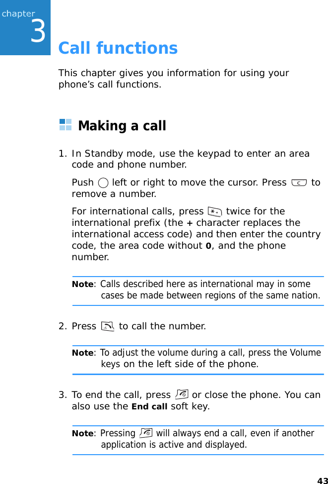 433Call functionsThis chapter gives you information for using your phone’s call functions.Making a call1. In Standby mode, use the keypad to enter an area code and phone number.Push   left or right to move the cursor. Press   to remove a number.For international calls, press   twice for the international prefix (the + character replaces the international access code) and then enter the country code, the area code without 0, and the phone number.Note: Calls described here as international may in some cases be made between regions of the same nation.2. Press   to call the number.Note: To adjust the volume during a call, press the Volume keys on the left side of the phone.3. To end the call, press   or close the phone. You can also use the End call soft key.Note: Pressing   will always end a call, even if another application is active and displayed.