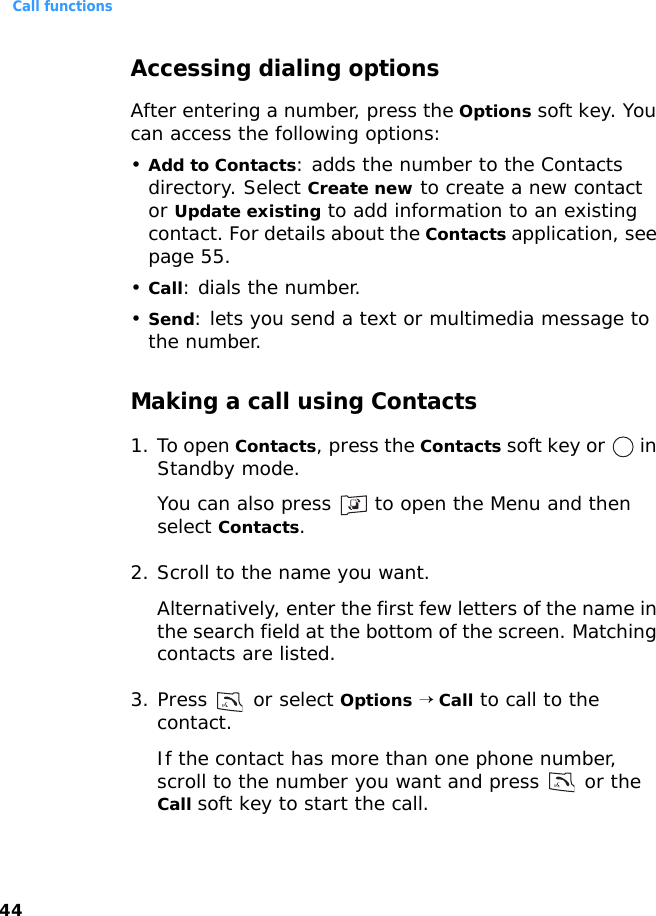 Call functions44Accessing dialing optionsAfter entering a number, press the Options soft key. You can access the following options:•Add to Contacts: adds the number to the Contacts directory. Select Create new to create a new contact or Update existing to add information to an existing contact. For details about the Contacts application, see page 55.•Call: dials the number.•Send: lets you send a text or multimedia message to the number.Making a call using Contacts1. To open Contacts, press the Contacts soft key or   in Standby mode. You can also press   to open the Menu and then select Contacts.2. Scroll to the name you want. Alternatively, enter the first few letters of the name in the search field at the bottom of the screen. Matching contacts are listed.3. Press   or select Options → Call to call to the contact.If the contact has more than one phone number, scroll to the number you want and press   or the Call soft key to start the call.