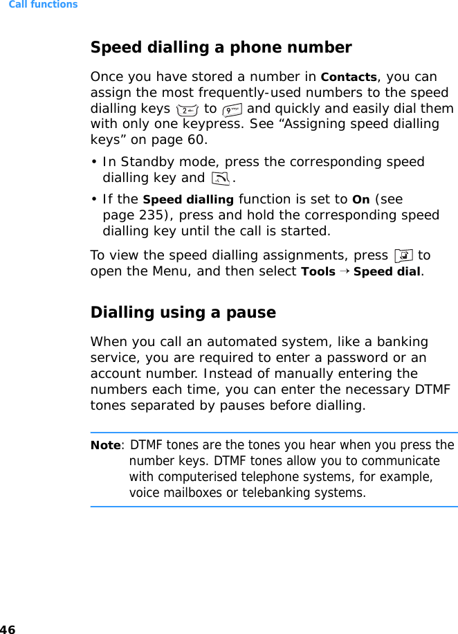Call functions46Speed dialling a phone numberOnce you have stored a number in Contacts, you can assign the most frequently-used numbers to the speed dialling keys   to   and quickly and easily dial them with only one keypress. See “Assigning speed dialling keys” on page 60.• In Standby mode, press the corresponding speed dialling key and  .•If the Speed dialling function is set to On (see page 235), press and hold the corresponding speed dialling key until the call is started.To view the speed dialling assignments, press   to open the Menu, and then select Tools → Speed dial.Dialling using a pauseWhen you call an automated system, like a banking service, you are required to enter a password or an account number. Instead of manually entering the numbers each time, you can enter the necessary DTMF tones separated by pauses before dialling.Note: DTMF tones are the tones you hear when you press the number keys. DTMF tones allow you to communicate with computerised telephone systems, for example, voice mailboxes or telebanking systems.